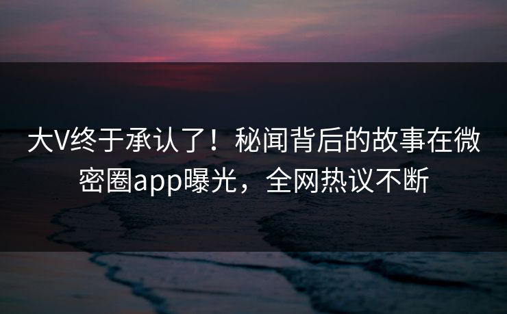 大V终于承认了！秘闻背后的故事在微密圈app曝光，全网热议不断