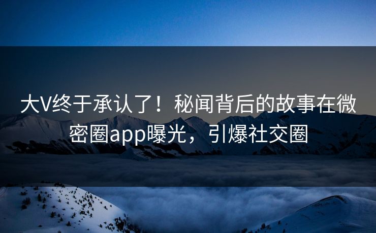 大V终于承认了！秘闻背后的故事在微密圈app曝光，引爆社交圈