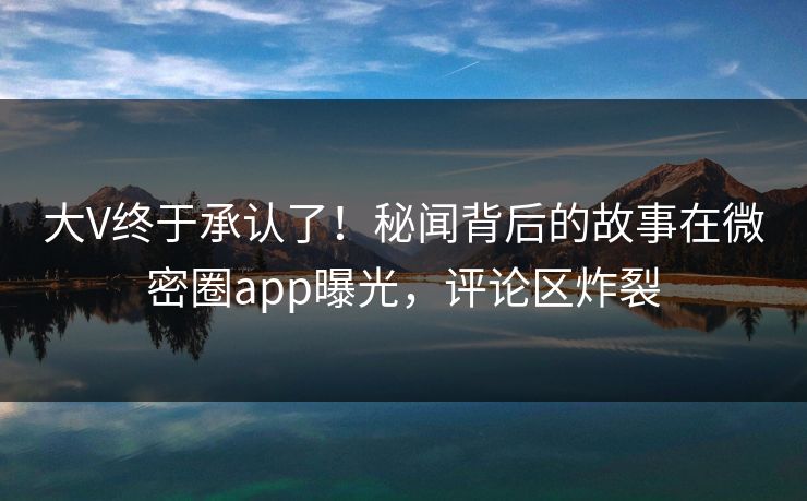 大V终于承认了！秘闻背后的故事在微密圈app曝光，评论区炸裂