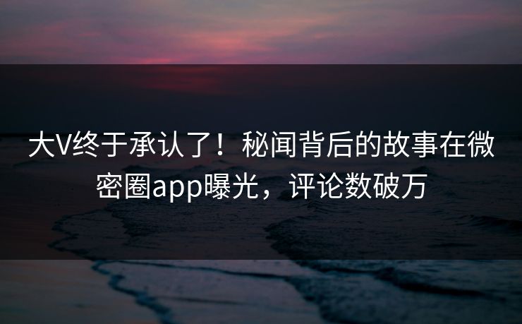 大V终于承认了！秘闻背后的故事在微密圈app曝光，评论数破万
