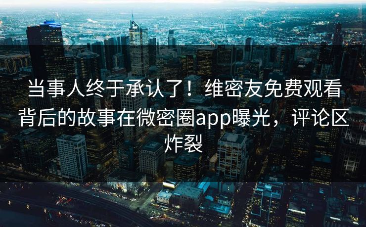 当事人终于承认了！维密友免费观看背后的故事在微密圈app曝光，评论区炸裂