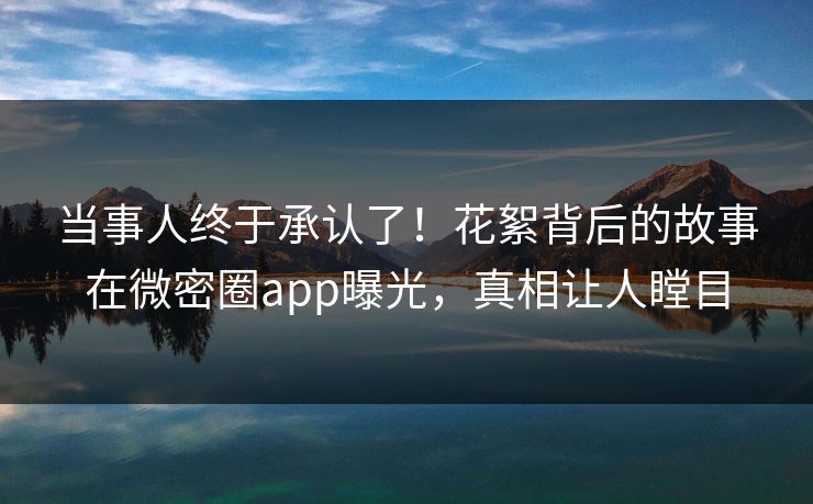 当事人终于承认了！花絮背后的故事在微密圈app曝光，真相让人瞠目