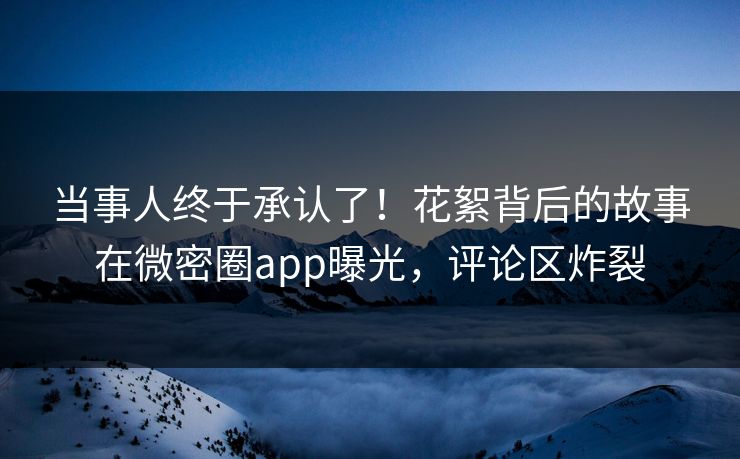 当事人终于承认了！花絮背后的故事在微密圈app曝光，评论区炸裂