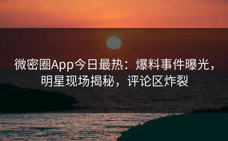 微密圈App今日最热：爆料事件曝光，明星现场揭秘，评论区炸裂