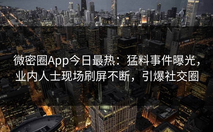 微密圈App今日最热：猛料事件曝光，业内人士现场刷屏不断，引爆社交圈