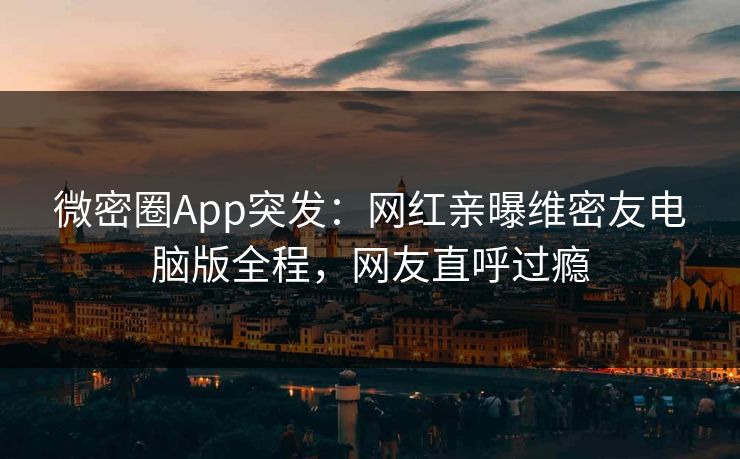 微密圈App突发：网红亲曝维密友电脑版全程，网友直呼过瘾