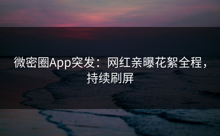微密圈App突发：网红亲曝花絮全程，持续刷屏
