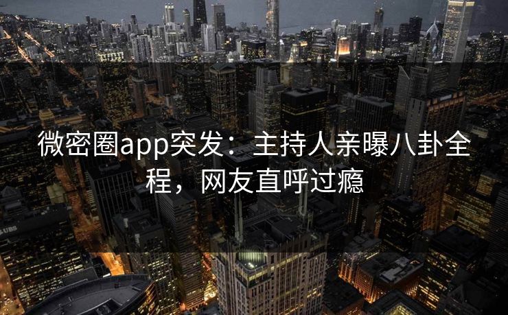 微密圈app突发：主持人亲曝八卦全程，网友直呼过瘾