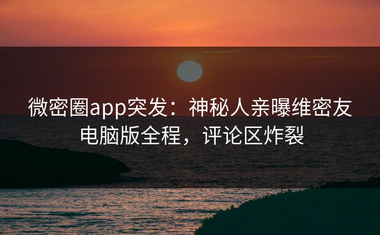 微密圈app突发：神秘人亲曝维密友电脑版全程，评论区炸裂