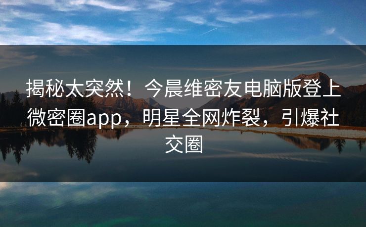揭秘太突然！今晨维密友电脑版登上微密圈app，明星全网炸裂，引爆社交圈