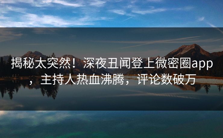 揭秘太突然！深夜丑闻登上微密圈app，主持人热血沸腾，评论数破万