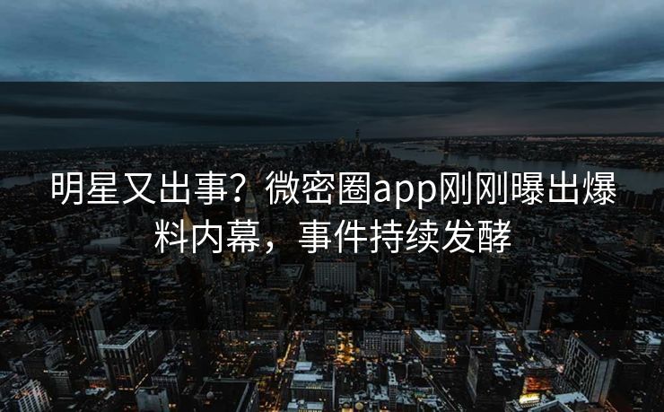 明星又出事？微密圈app刚刚曝出爆料内幕，事件持续发酵