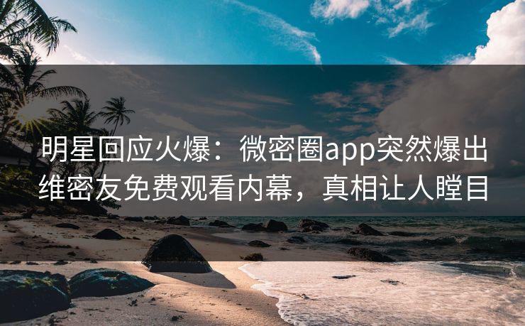 明星回应火爆：微密圈app突然爆出维密友免费观看内幕，真相让人瞠目