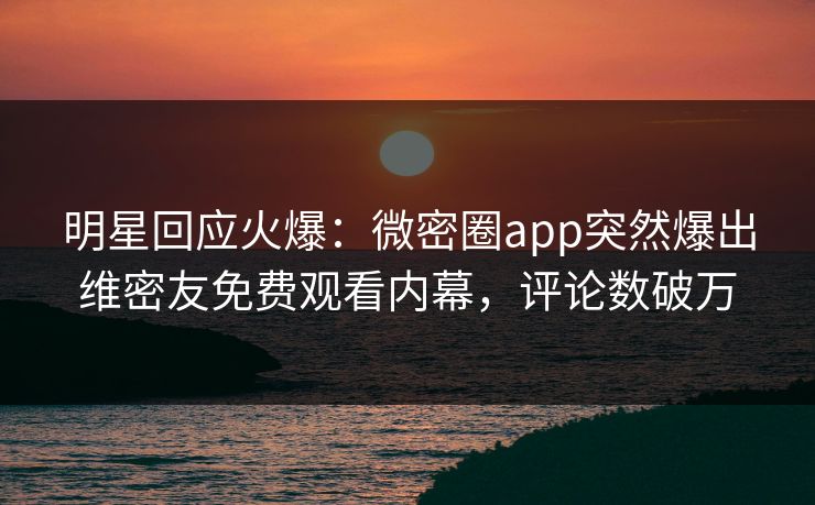 明星回应火爆：微密圈app突然爆出维密友免费观看内幕，评论数破万