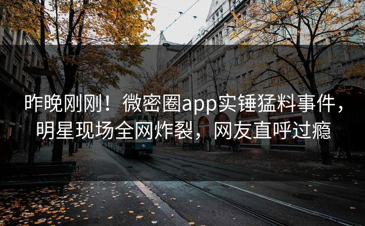 昨晚刚刚！微密圈app实锤猛料事件，明星现场全网炸裂，网友直呼过瘾