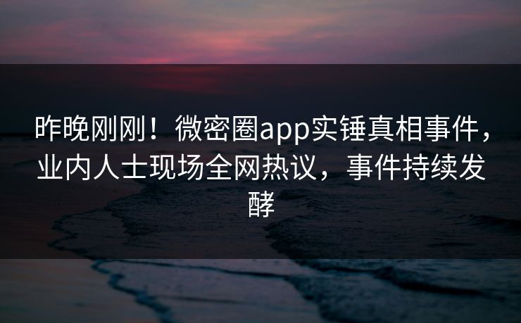 昨晚刚刚！微密圈app实锤真相事件，业内人士现场全网热议，事件持续发酵