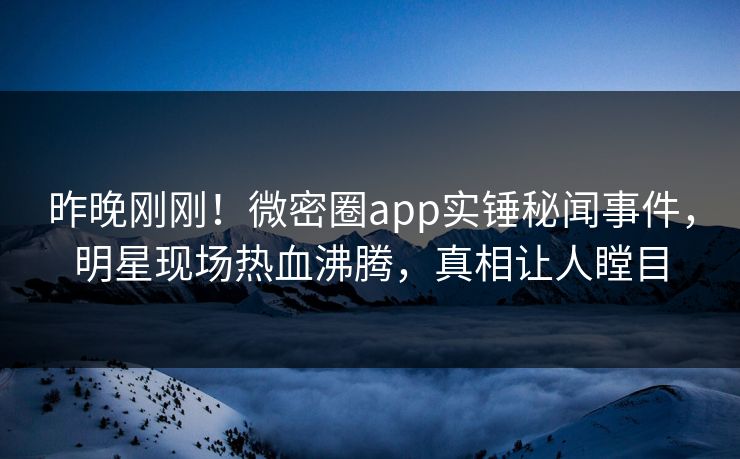 昨晚刚刚！微密圈app实锤秘闻事件，明星现场热血沸腾，真相让人瞠目
