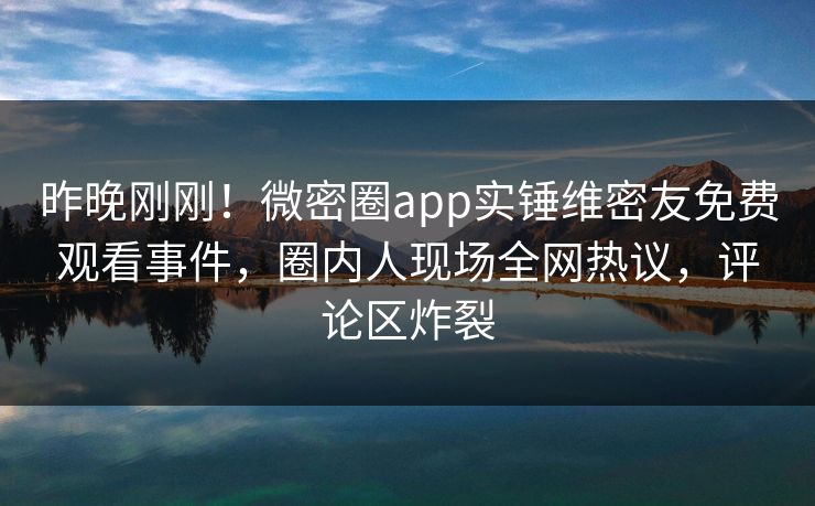 昨晚刚刚！微密圈app实锤维密友免费观看事件，圈内人现场全网热议，评论区炸裂