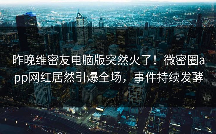 昨晚维密友电脑版突然火了！微密圈app网红居然引爆全场，事件持续发酵