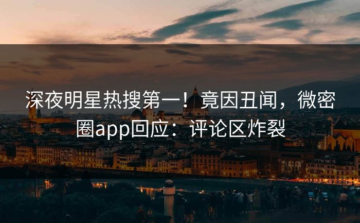 深夜明星热搜第一！竟因丑闻，微密圈app回应：评论区炸裂