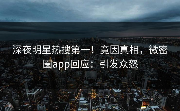 深夜明星热搜第一！竟因真相，微密圈app回应：引发众怒