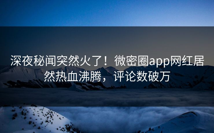 深夜秘闻突然火了！微密圈app网红居然热血沸腾，评论数破万