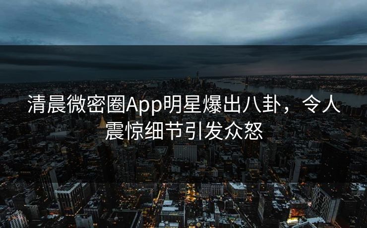 清晨微密圈App明星爆出八卦，令人震惊细节引发众怒