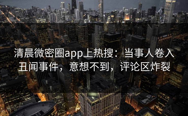 清晨微密圈app上热搜：当事人卷入丑闻事件，意想不到，评论区炸裂