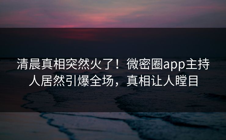 清晨真相突然火了！微密圈app主持人居然引爆全场，真相让人瞠目
