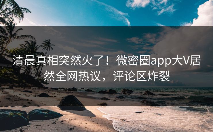 清晨真相突然火了！微密圈app大V居然全网热议，评论区炸裂