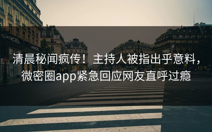 清晨秘闻疯传！主持人被指出乎意料，微密圈app紧急回应网友直呼过瘾