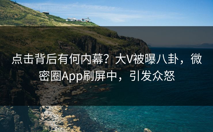 点击背后有何内幕？大V被曝八卦，微密圈App刷屏中，引发众怒