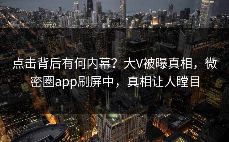 点击背后有何内幕？大V被曝真相，微密圈app刷屏中，真相让人瞠目
