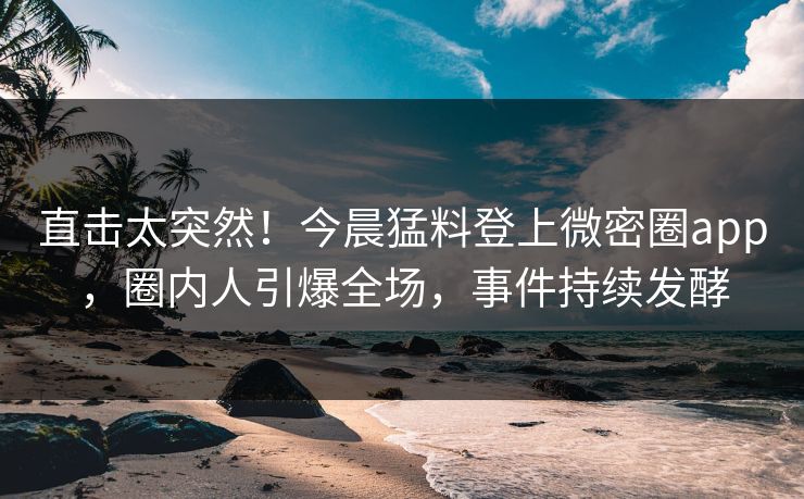 直击太突然！今晨猛料登上微密圈app，圈内人引爆全场，事件持续发酵
