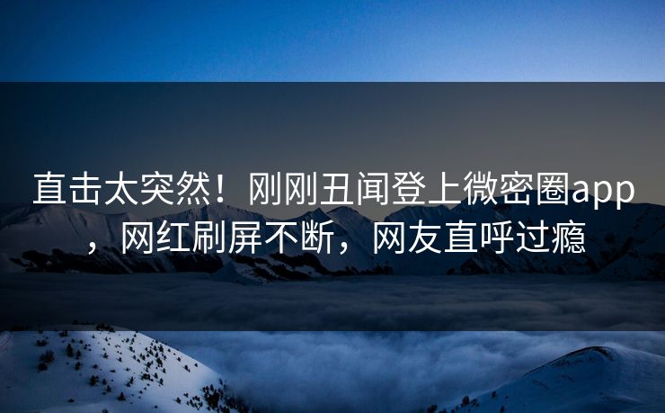 直击太突然！刚刚丑闻登上微密圈app，网红刷屏不断，网友直呼过瘾