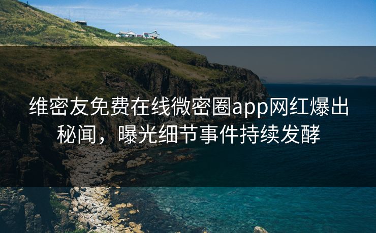 维密友免费在线微密圈app网红爆出秘闻，曝光细节事件持续发酵