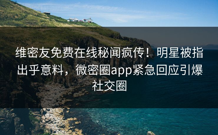 维密友免费在线秘闻疯传！明星被指出乎意料，微密圈app紧急回应引爆社交圈