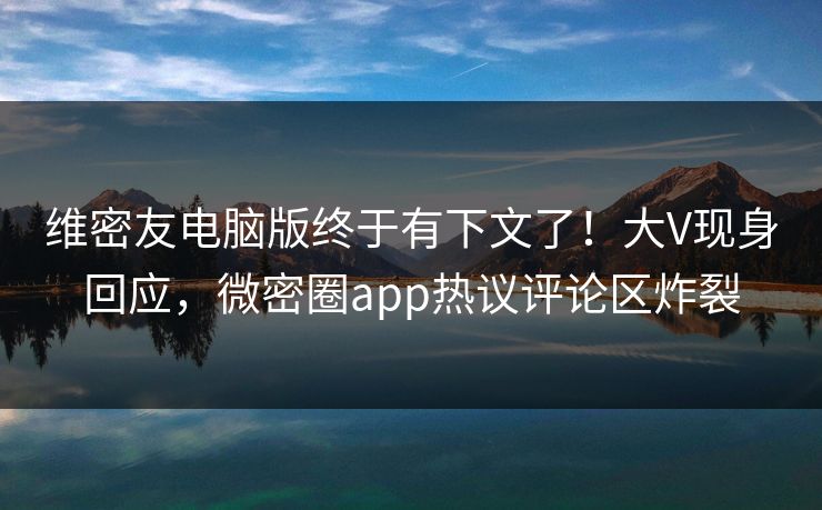 维密友电脑版终于有下文了！大V现身回应，微密圈app热议评论区炸裂