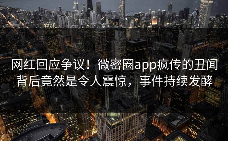 网红回应争议！微密圈app疯传的丑闻背后竟然是令人震惊，事件持续发酵