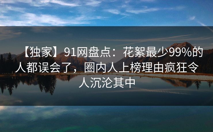 【独家】91网盘点：花絮最少99%的人都误会了，圈内人上榜理由疯狂令人沉沦其中