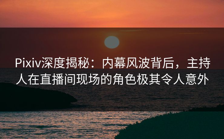 Pixiv深度揭秘：内幕风波背后，主持人在直播间现场的角色极其令人意外