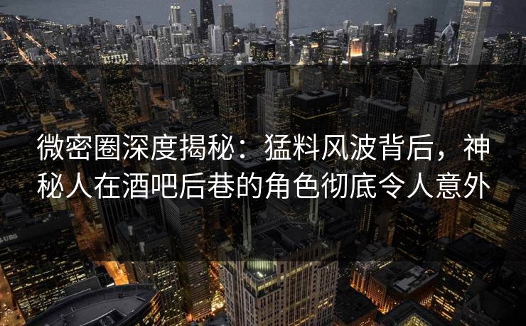 微密圈深度揭秘：猛料风波背后，神秘人在酒吧后巷的角色彻底令人意外