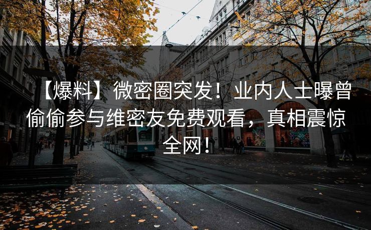 【爆料】微密圈突发！业内人士曝曾偷偷参与维密友免费观看，真相震惊全网！