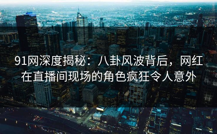 91网深度揭秘：八卦风波背后，网红在直播间现场的角色疯狂令人意外
