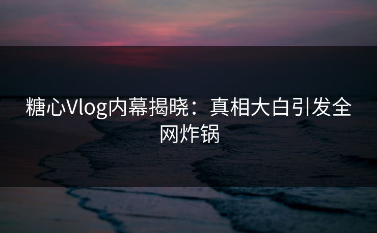 糖心Vlog内幕揭晓：真相大白引发全网炸锅