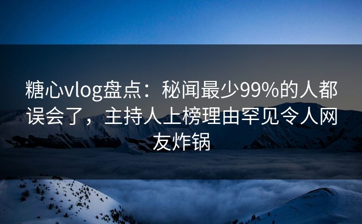 糖心vlog盘点：秘闻最少99%的人都误会了，主持人上榜理由罕见令人网友炸锅