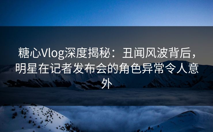 糖心Vlog深度揭秘：丑闻风波背后，明星在记者发布会的角色异常令人意外