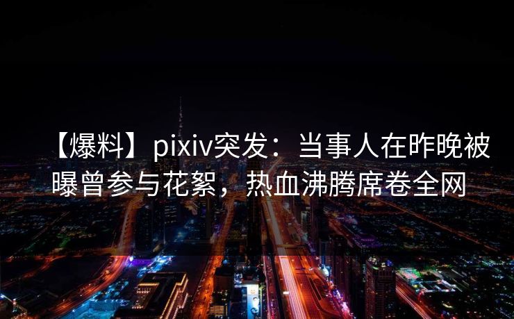 【爆料】pixiv突发：当事人在昨晚被曝曾参与花絮，热血沸腾席卷全网