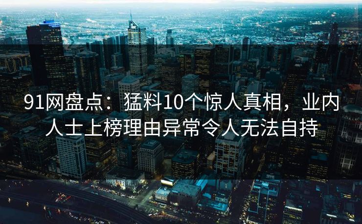 91网盘点：猛料10个惊人真相，业内人士上榜理由异常令人无法自持
