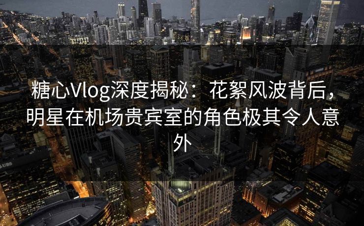 糖心Vlog深度揭秘：花絮风波背后，明星在机场贵宾室的角色极其令人意外